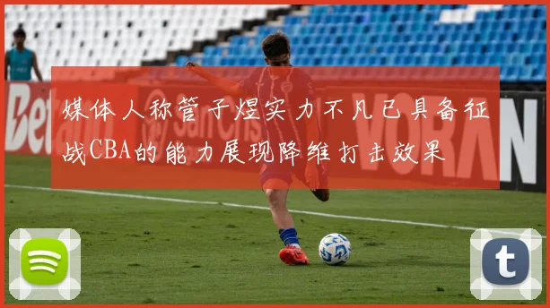 媒体人称管子煜实力不凡已具备征战CBA的能力展现降维打击效果