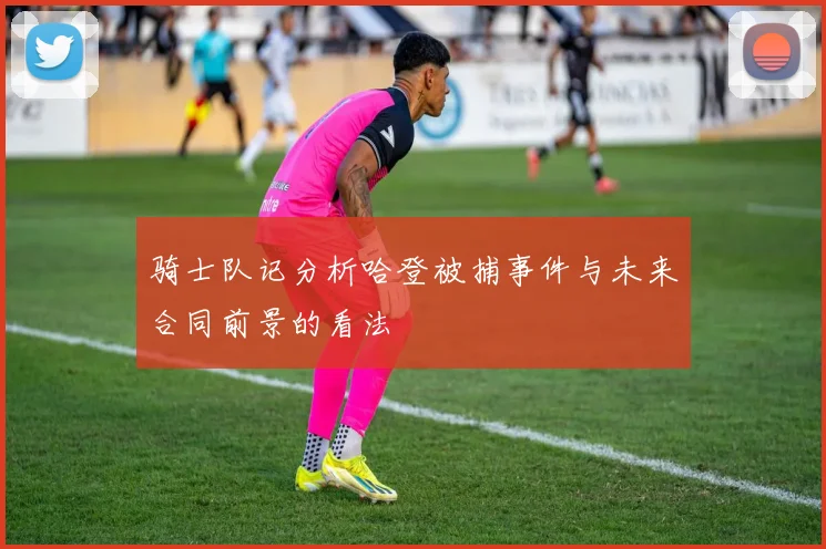 骑士队记分析哈登被捕事件与未来合同前景的看法