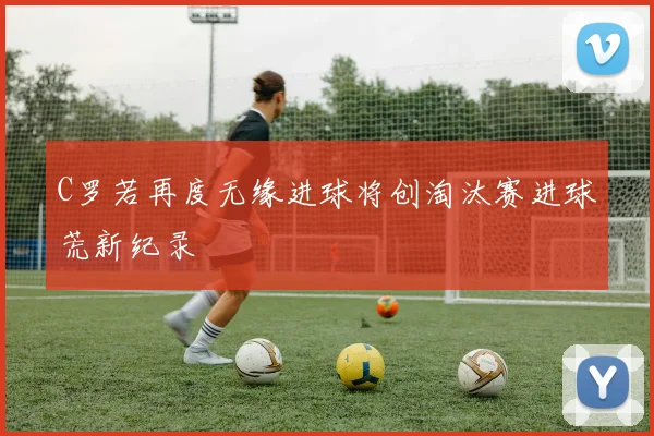C罗若再度无缘进球将创淘汰赛进球荒新纪录