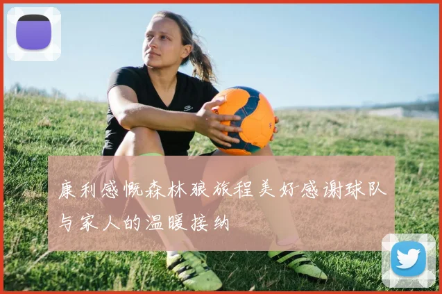 康利感慨森林狼旅程美好感谢球队与家人的温暖接纳