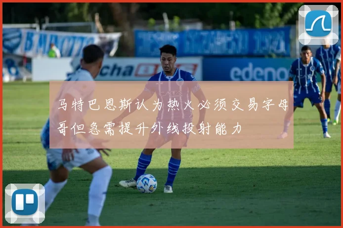 马特巴恩斯认为热火必须交易字母哥但急需提升外线投射能力