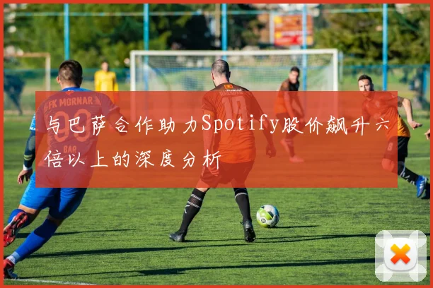 与巴萨合作助力Spotify股价飙升六倍以上的深度分析