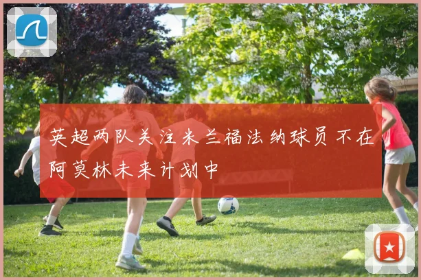 英超两队关注米兰福法纳球员不在阿莫林未来计划中