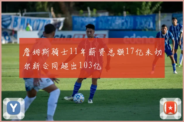 詹姆斯骑士11年薪资总额17亿米切尔新合同超出103亿